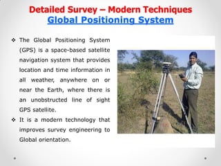 Detailed Survey – Modern Techniques Global Positioning System 
The Global Positioning System (GPS) is a space-based satellite navigation system that provides location and time information in all weather, anywhere on or near the Earth, where there is an unobstructed line of sight GPS satellite. 
It is a modern technology that improves survey engineering to Global orientation. 
 