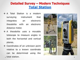 Detailed Survey – Modern Techniques Total Station 
A Total Station is a modern surveying instrument that integrates an electronic theodolite with an electronic distance meter. 
A theodolite uses a movable telescope to measure angles in both the horizontal and vertical planes. 
Coordinates of an unknown point relative to a known coordinate can be determined using the total station.  