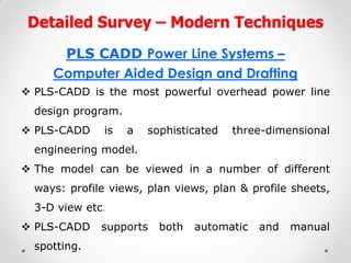 Detailed Survey – Modern Techniques 
PLS CADD Power Line Systems – 
Computer Aided Design and Drafting 
PLS-CADD is the most powerful overhead power line design program. 
PLS-CADD is a sophisticated three-dimensional engineering model. 
The model can be viewed in a number of different ways: profile views, plan views, plan & profile sheets, 3-D view etc. 
PLS-CADD supports both automatic and manual spotting.  