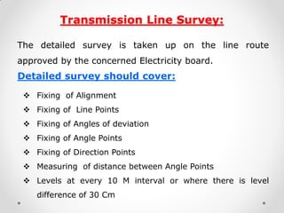 Transmission Line Survey: 
The detailed survey is taken up on the line route approved by the concerned Electricity board. 
Detailed survey should cover: 
Fixing of Alignment 
Fixing of Line Points 
Fixing of Angles of deviation 
Fixing of Angle Points 
Fixing of Direction Points 
Measuring of distance between Angle Points 
Levels at every 10 M interval or where there is level difference of 30 Cm 
 