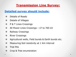 Transmission Line Survey: 
Detailed survey should include: 
Details of Roads 
Details of Villages 
P & T Lines Crossings 
All Power Lines Crossings – LT to 765 kV 
Railway Crossings 
River Crossings 
Agricultural wells, Field bunds & Earth bunds etc. 
Measuring Soil resistivity at 1 Km interval 
Trial Pits 
Crop & Tree enumeration 
 