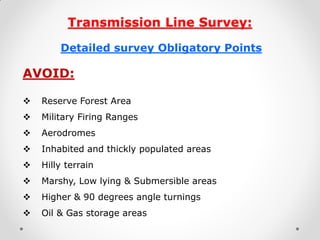 Transmission Line Survey: 
Detailed survey Obligatory Points 
AVOID: 
Reserve Forest Area 
Military Firing Ranges 
Aerodromes 
Inhabited and thickly populated areas 
Hilly terrain 
Marshy, Low lying & Submersible areas 
Higher & 90 degrees angle turnings 
Oil & Gas storage areas 
 