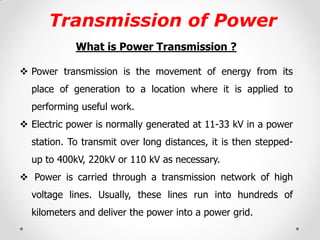 Transmission of Power 
What is Power Transmission ? 
Power transmission is the movement of energy from its place of generation to a location where it is applied to performing useful work. 
Electric power is normally generated at 11-33 kV in a power station. To transmit over long distances, it is then stepped- up to 400kV, 220kV or 110 kV as necessary. 
 Power is carried through a transmission network of high voltage lines. Usually, these lines run into hundreds of kilometers and deliver the power into a power grid.  