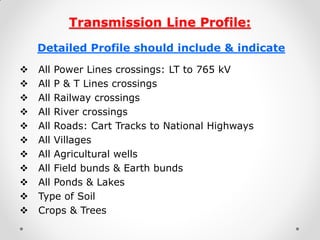 Transmission Line Profile: 
Detailed Profile should include & indicate 
All Power Lines crossings: LT to 765 kV 
All P & T Lines crossings 
All Railway crossings 
All River crossings 
All Roads: Cart Tracks to National Highways 
All Villages 
All Agricultural wells 
All Field bunds & Earth bunds 
All Ponds & Lakes 
Type of Soil 
Crops & Trees 
 