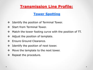 Transmission Line Profile: 
Tower Spotting 
Identify the position of Terminal Tower. 
Start from Terminal Tower. 
Match the tower footing curve with the position of TT. 
Adjust the position of template. 
Ensure Ground Clearance. 
Identify the position of next tower. 
Move the template to the next tower. 
Repeat the procedure. 
 