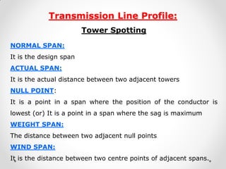 Transmission Line Profile: 
Tower Spotting 
NORMAL SPAN: 
It is the design span 
ACTUAL SPAN: 
It is the actual distance between two adjacent towers 
NULL POINT: 
It is a point in a span where the position of the conductor is lowest (or) It is a point in a span where the sag is maximum 
WEIGHT SPAN: 
The distance between two adjacent null points 
WIND SPAN: 
It is the distance between two centre points of adjacent spans. 
 