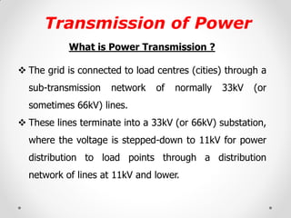 Transmission of Power 
What is Power Transmission ? 
The grid is connected to load centres (cities) through a sub-transmission network of normally 33kV (or sometimes 66kV) lines. 
These lines terminate into a 33kV (or 66kV) substation, where the voltage is stepped-down to 11kV for power distribution to load points through a distribution network of lines at 11kV and lower.  