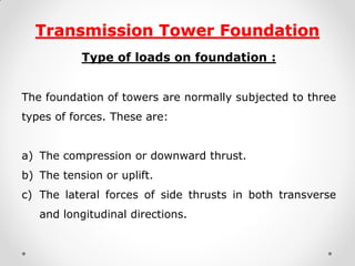 Transmission Tower Foundation 
Type of loads on foundation : 
The foundation of towers are normally subjected to three types of forces. These are: 
a)The compression or downward thrust. 
b)The tension or uplift. 
c)The lateral forces of side thrusts in both transverse and longitudinal directions.  
