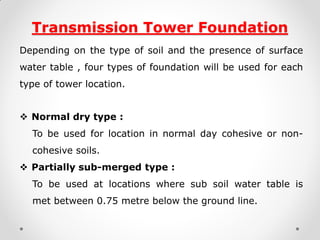 Transmission Tower Foundation 
Depending on the type of soil and the presence of surface water table , four types of foundation will be used for each type of tower location. 
Normal dry type : 
To be used for location in normal day cohesive or non- cohesive soils. 
Partially sub-merged type : 
To be used at locations where sub soil water table is met between 0.75 metre below the ground line.  