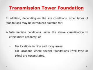 Transmission Tower Foundation 
In addition, depending on the site conditions, other types of foundations may be introduced suitable for: 
Intermediate conditions under the above classification to effect more economy, or 
- For locations in hilly and rocky areas. 
- For locations where special foundations (well type or piles) are necessitated. 
 
