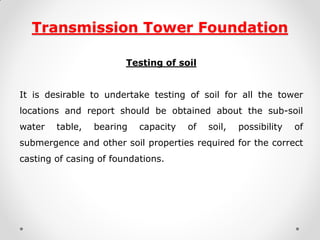 Transmission Tower Foundation 
Testing of soil 
It is desirable to undertake testing of soil for all the tower locations and report should be obtained about the sub-soil water table, bearing capacity of soil, possibility of submergence and other soil properties required for the correct casting of casing of foundations. 
 