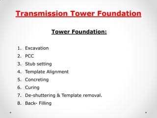 Transmission Tower Foundation 
Tower Foundation: 
1.Excavation 
2.PCC 
3.Stub setting 
4.Template Alignment 
5.Concreting 
6.Curing 
7.De-shuttering & Template removal. 
8.Back- Filling 
 