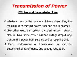 Transmission of Power 
Efficiency of transmission Line 
Whatever may be the category of transmission line, the main aim is to transmit power from one end to another. 
Like other electrical system, the transmission network also will have some power loss and voltage drop during transmitting power from sending end to receiving end. 
Hence, performance of transmission line can be determined by its efficiency and voltage regulation. 
 