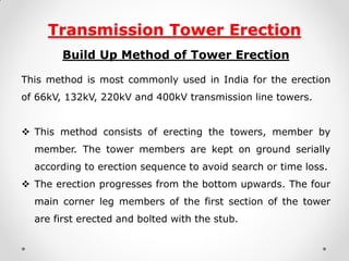 Transmission Tower Erection 
Build Up Method of Tower Erection 
This method is most commonly used in India for the erection of 66kV, 132kV, 220kV and 400kV transmission line towers. 
This method consists of erecting the towers, member by member. The tower members are kept on ground serially according to erection sequence to avoid search or time loss. 
The erection progresses from the bottom upwards. The four main corner leg members of the first section of the tower are first erected and bolted with the stub.  