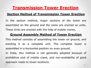 Transmission Tower Erection 
Section Method of Transmission Tower Erection 
In the section method, major sections of the tower are assembled on the ground and the same are erected as units. These Units are erected with the help of mobile cranes. 
Ground Assembly Method of Tower Erection 
This method consists of assembling the tower on ground, and erecting it as a complete unit. The complete tower is assembled in a horizontal position on even ground. 
In India, this method is not generally adopted because of prohibitive cost of mobile crane, and non-availability of good approach roads to tower locations. 
 