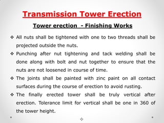 Transmission Tower Erection 
Tower erection - Finishing Works 
All nuts shall be tightened with one to two threads shall be projected outside the nuts. 
Punching after nut tightening and tack welding shall be done along with bolt and nut together to ensure that the nuts are not loosened in course of time. 
The joints shall be painted with zinc paint on all contact surfaces during the course of erection to avoid rusting. 
The finally erected tower shall be truly vertical after erection. Tolerance limit for vertical shall be one in 360 of the tower height. 
  
