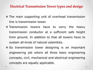Electrical Transmission Tower types and design 
The main supporting unit of overhead transmission line is transmission tower. 
Transmission towers have to carry the heavy transmission conductor at a sufficient safe height from ground. In addition to that all towers have to sustain all kinds of natural calamities. 
So transmission tower designing is an important engineering job where all three basic engineering concepts, civil, mechanical and electrical engineering concepts are equally applicable.  