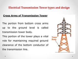 Electrical Transmission Tower types and design 
Cross Arms of Transmission Tower 
The portion from bottom cross arms up to the ground level is called transmission tower body. 
This portion of the tower plays a vital role for maintaining required ground clearance of the bottom conductor of the transmission line. 
 