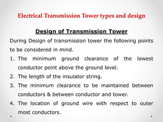 Electrical Transmission Tower types and design 
Design of Transmission Tower 
During Design of transmission tower the following points to be considered in mind. 
1.The minimum ground clearance of the lowest conductor point above the ground level. 
2.The length of the insulator string. 
3.The minimum clearance to be maintained between conductors & between conductor and tower. 
4.The location of ground wire with respect to outer most conductors.  