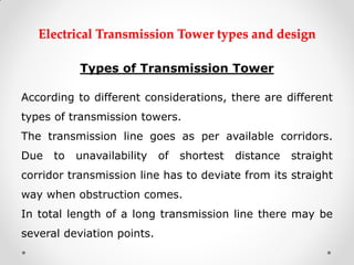 Electrical Transmission Tower types and design 
Types of Transmission Tower 
According to different considerations, there are different types of transmission towers. 
The transmission line goes as per available corridors. Due to unavailability of shortest distance straight corridor transmission line has to deviate from its straight way when obstruction comes. 
In total length of a long transmission line there may be several deviation points.  