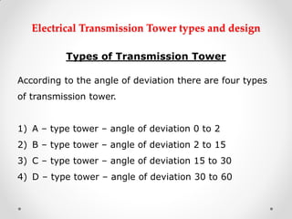 Electrical Transmission Tower types and design 
Types of Transmission Tower 
According to the angle of deviation there are four types of transmission tower. 
1)A – type tower – angle of deviation 0 to 2 
2)B – type tower – angle of deviation 2 to 15 
3)C – type tower – angle of deviation 15 to 30 
4)D – type tower – angle of deviation 30 to 60  