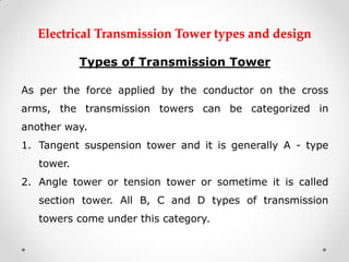 Electrical Transmission Tower types and design 
Types of Transmission Tower 
As per the force applied by the conductor on the cross arms, the transmission towers can be categorized in another way. 
1.Tangent suspension tower and it is generally A - type tower. 
2.Angle tower or tension tower or sometime it is called section tower. All B, C and D types of transmission towers come under this category.  
