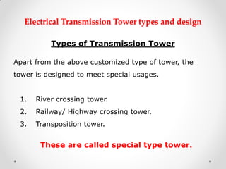 Electrical Transmission Tower types and design 
Types of Transmission Tower 
Apart from the above customized type of tower, the tower is designed to meet special usages. 
1.River crossing tower. 
2.Railway/ Highway crossing tower. 
3.Transposition tower. 
These are called special type tower. 
 