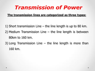 Transmission of Power 
The transmission lines are categorized as three types: 
1)Short transmission Line – the line length is up to 80 km. 
2)Medium Transmission Line – the line length is between 80km to 160 km. 
3)Long Transmission Line – the line length is more than 160 km. 
 
