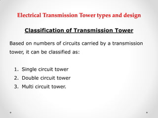 Electrical Transmission Tower types and design 
Classification of Transmission Tower 
Based on numbers of circuits carried by a transmission tower, it can be classified as: 
1.Single circuit tower 
2.Double circuit tower 
3.Multi circuit tower. 
 