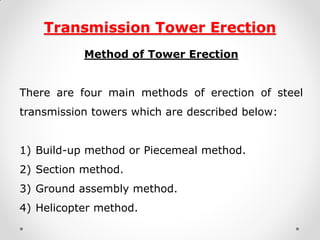 Transmission Tower Erection 
Method of Tower Erection 
There are four main methods of erection of steel transmission towers which are described below: 
1)Build-up method or Piecemeal method. 
2)Section method. 
3)Ground assembly method. 
4)Helicopter method. 
 