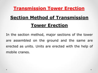Transmission Tower Erection 
Section Method of Transmission Tower Erection 
In the section method, major sections of the tower are assembled on the ground and the same are erected as units. Units are erected with the help of mobile cranes.  