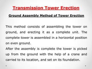 Transmission Tower Erection 
Ground Assembly Method of Tower Erection 
This method consists of assembling the tower on ground, and erecting it as a complete unit. The complete tower is assembled in a horizontal position on even ground. 
After the assembly is complete the tower is picked up from the ground with the help of a crane and carried to its location, and set on its foundation.  