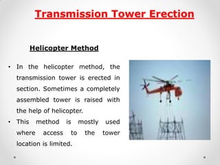 Transmission Tower Erection 
Helicopter Method 
•In the helicopter method, the transmission tower is erected in section. Sometimes a completely assembled tower is raised with the help of helicopter. 
•This method is mostly used where access to the tower location is limited. 
1  
