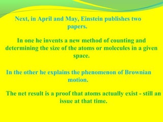 Next, in April and May, Einstein publishes two
papers.
In one he invents a new method of counting and
determining the size of the atoms or molecules in a given
space.
In the other he explains the phenomenon of Brownian
motion.
The net result is a proof that atoms actually exist - still an
issue at that time.
 