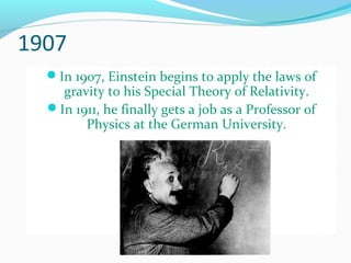 1907
In 1907, Einstein begins to apply the laws of
gravity to his Special Theory of Relativity.
In 1911, he finally gets a job as a Professor of
Physics at the German University.
 