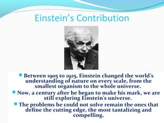 Einstein’s Contribution
Between 1905 to 1925, Einstein changed the world’s
understanding of nature on every scale, from the
smallest organism to the whole universe.
Now, a century after he began to make his mark, we are
still exploring Einstein's universe.
The problems he could not solve remain the ones that
define the cutting edge, the most tantalizing and
compelling.
 