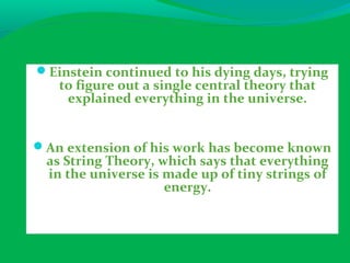 Einstein continued to his dying days, trying
to figure out a single central theory that
explained everything in the universe.
An extension of his work has become known
as String Theory, which says that everything
in the universe is made up of tiny strings of
energy.
 