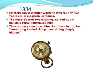 1884Einstein saw a wonder when he was four or five
years old: a magnetic compass.
The needle's northward swing, guided by an
invisible force, impressed him.
The compass convinced him that there had to be
"something behind things, something deeply
hidden."
 