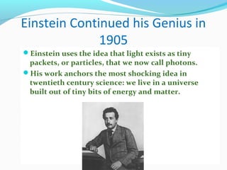 Einstein Continued his Genius in
1905
Einstein uses the idea that light exists as tiny
packets, or particles, that we now call photons.
His work anchors the most shocking idea in
twentieth century science: we live in a universe
built out of tiny bits of energy and matter.
 