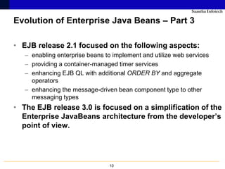 Saastha Infotech

Evolution of Enterprise Java Beans – Part 3

• EJB release 2.1 focused on the following aspects:
   – enabling enterprise beans to implement and utilize web services
   – providing a container-managed timer services
   – enhancing EJB QL with additional ORDER BY and aggregate
     operators
   – enhancing the message-driven bean component type to other
     messaging types
• The EJB release 3.0 is focused on a simplification of the
  Enterprise JavaBeans architecture from the developer’s
  point of view.




                                10
 
