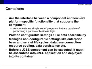 Saastha Infotech

Containers

• Are the interface between a component and low-level
  platform-specific functionality that supports the
  component
   – components are simple set of programs that are capable of
     performing a particular business logic
• Provide configurable settings : like data accessibility
• Manages non-configurable settings like enterprise
  bean and servlet life cycles, database connection
  resource pooling, data persistence etc.
• Before a J2EE component can be executed, it must
  be assembled into J2EE application and deployed
  into its container


                                12
 