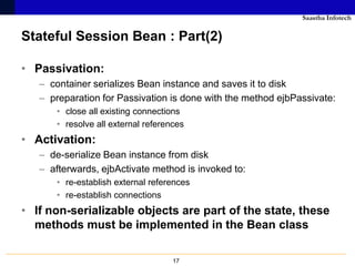 Saastha Infotech

Stateful Session Bean : Part(2)

• Passivation:
   – container serializes Bean instance and saves it to disk
   – preparation for Passivation is done with the method ejbPassivate:
       • close all existing connections
       • resolve all external references
• Activation:
   – de-serialize Bean instance from disk
   – afterwards, ejbActivate method is invoked to:
       • re-establish external references
       • re-establish connections
• If non-serializable objects are part of the state, these
  methods must be implemented in the Bean class

                                     17
 