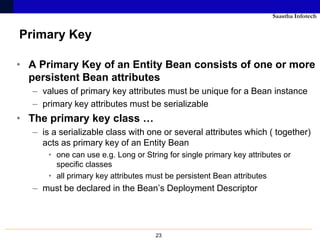 Saastha Infotech


Primary Key

• A Primary Key of an Entity Bean consists of one or more
  persistent Bean attributes
   – values of primary key attributes must be unique for a Bean instance
   – primary key attributes must be serializable
• The primary key class …
   – is a serializable class with one or several attributes which ( together)
     acts as primary key of an Entity Bean
       • one can use e.g. Long or String for single primary key attributes or
         specific classes
       • all primary key attributes must be persistent Bean attributes
   – must be declared in the Bean’s Deployment Descriptor




                                     23
 