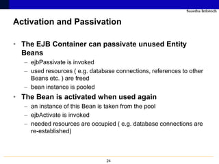 Saastha Infotech

Activation and Passivation

• The EJB Container can passivate unused Entity
  Beans
  – ejbPassivate is invoked
  – used resources ( e.g. database connections, references to other
    Beans etc. ) are freed
  – bean instance is pooled
• The Bean is activated when used again
  – an instance of this Bean is taken from the pool
  – ejbActivate is invoked
  – needed resources are occupied ( e.g. database connections are
    re-established)



                               24
 