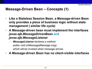 Saastha Infotech

Message-Driven Bean – Concepts (1)

• Like a Stateless Session Bean, a Message-driven Bean
  only provides a piece of business logic without state
  management ( similar life cycle)
• A Message-driven bean must implement the interfaces
  javax.ejb.MessageDrivenBean and
  javax.ejb.MessageListener
   – MessageListener declares a method
     public void onMessage(Message msg)
     which will be invoked when message arrives
• A Message-driven Bean has no client-visible interfaces



                               27
 