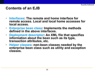 Saastha Infotech

Contents of an EJB

• Interfaces: The remote and home interface for
  remote access. Local and local home accesses for
  local access.
• Enterprise bean class: Implements the methods
  defined in the above interfaces.
• Deployment descriptor: An XML file that specifies
  information about the bean such as its type,
  transaction attributes, etc.
• Helper classes: non-bean classes needed by the
  enterprise bean class such as utility and exception
  classes.




                          30
 