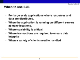 Saastha Infotech

When to use EJB

• For large scale applications where resources and
  data are distributed.
• When the application is running on different servers
  at many locations.
• Where scalability is critical.
• Where transactions are required to ensure data
  integrity
• When a variety of clients need to handled




                          6
 
