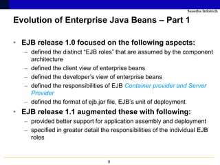 Saastha Infotech

Evolution of Enterprise Java Beans – Part 1

• EJB release 1.0 focused on the following aspects:
   – defined the distinct “EJB roles” that are assumed by the component
     architecture
   – defined the client view of enterprise beans
   – defined the developer’s view of enterprise beans
   – defined the responsibilities of EJB Container provider and Server
     Provider
   – defined the format of ejb.jar file, EJB’s unit of deployment
• EJB release 1.1 augmented these with following:
   – provided better support for application assembly and deployment
   – specified in greater detail the responsibilities of the individual EJB
     roles


                                   8
 