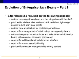 Saastha Infotech

Evolution of Enterprise Java Beans – Part 2

• EJB release 2.0 focused on the following aspects:
   – defined message-driven bean and the integration with the JMS
   – provided local client view and support for efficient, lightweight
     access to EJB from local clients
   – defined new architecture for container persistence
   – support for management of relationships among entity beans
   – declarative query syntax for finder and select methods for entity
     beans with container-managed persistence
   – support for additional methods in home interface
   – support for run-as security identity
   – provided for network interoperability among servers




                                  9
 