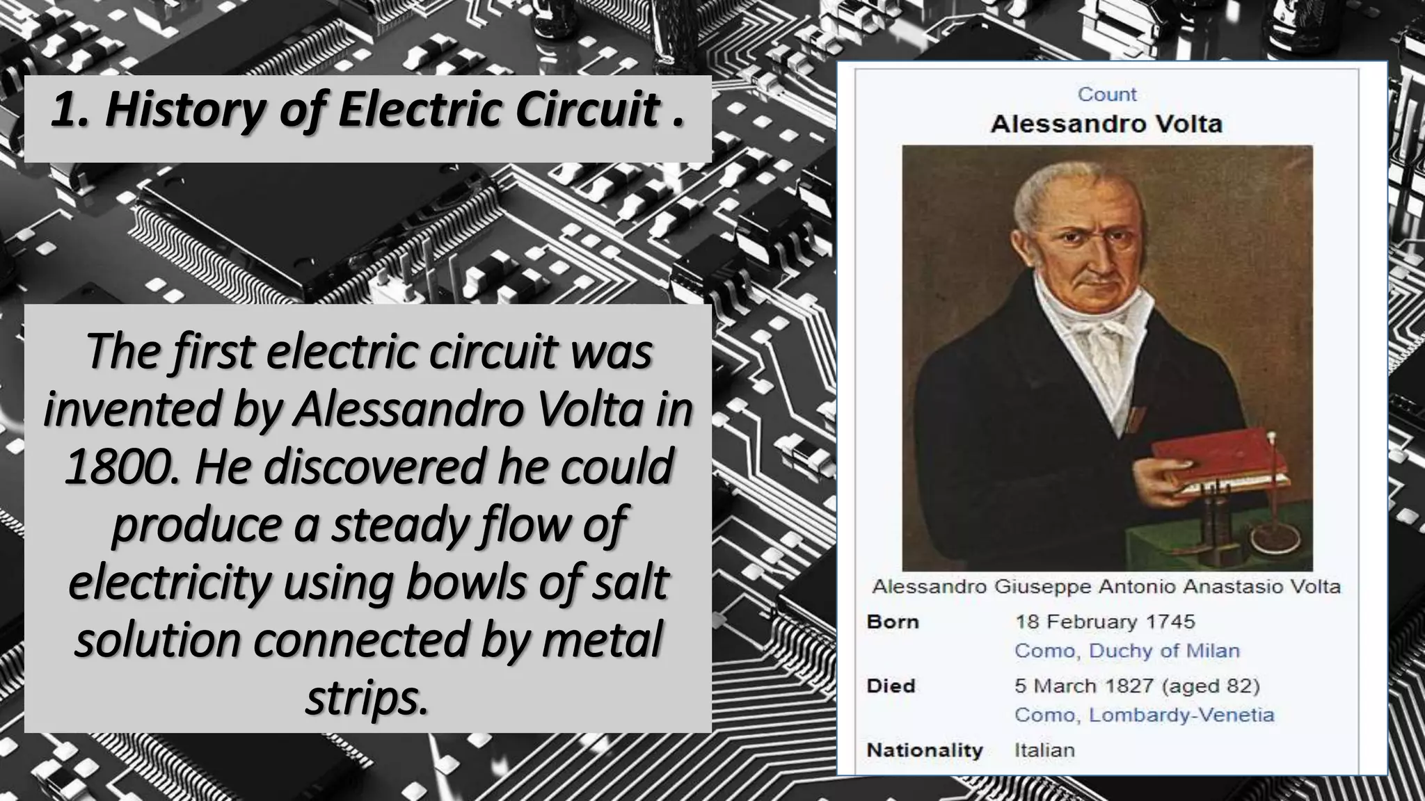 The first electric circuit was
invented by Alessandro Volta in
1800. He discovered he could
produce a steady flow of
electricity using bowls of salt
solution connected by metal
strips.
1. History of Electric Circuit .